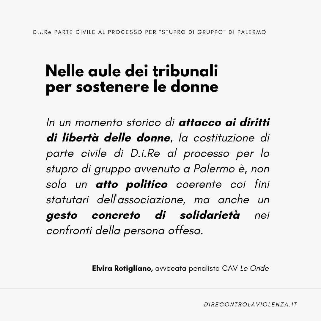 "La costituzione di parte civile di D.i.Re al processo per lo stupro di gruppo a Palermo è un atto politico coerente coi fini statutari dell'associazione e un gesto concreto di solidarietà nei confronti della vittima" 
Elvira Rotigliano, avvocata <a href="/leonde_onlus/">Le Onde Onlus</a>