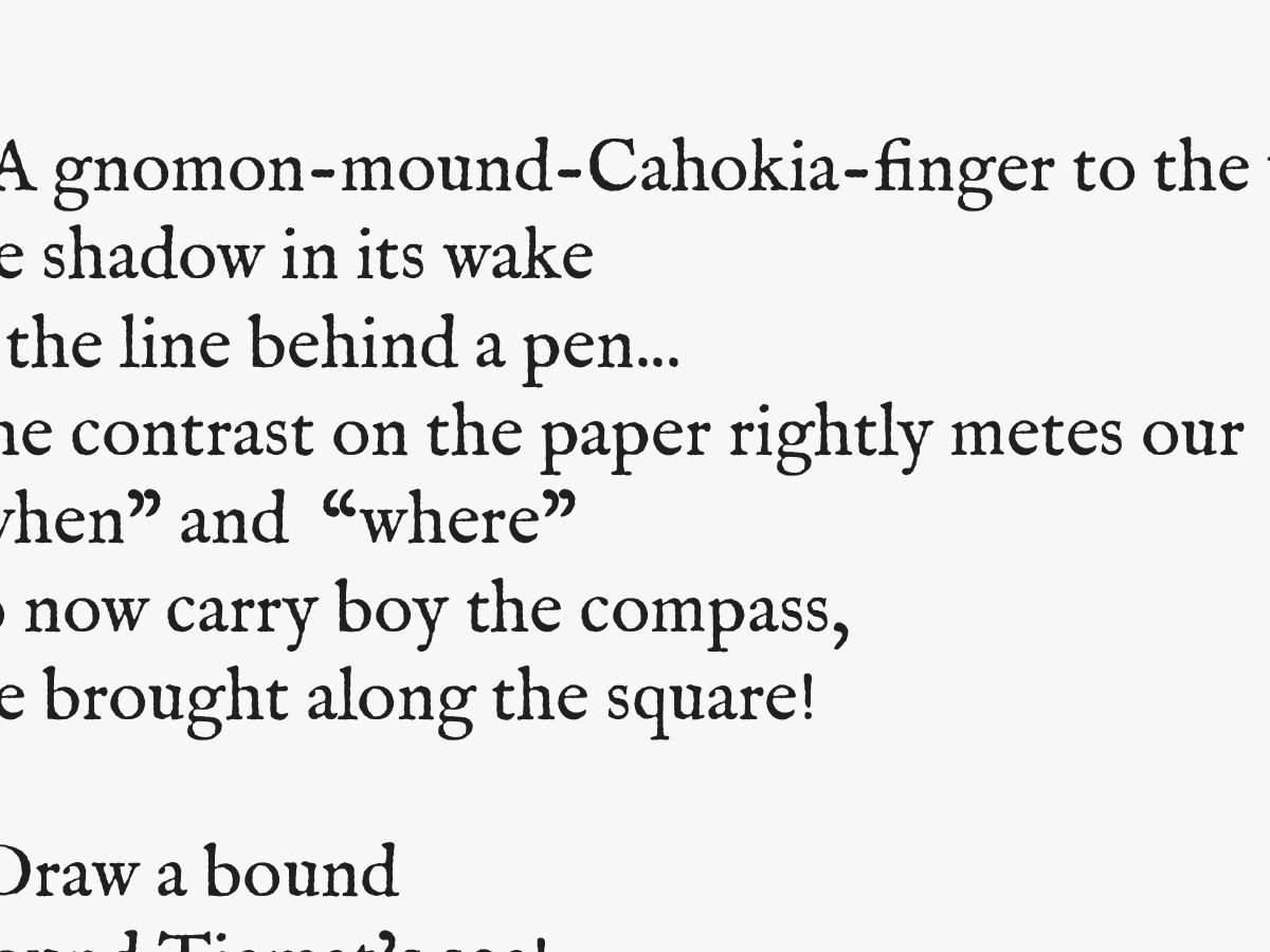 5 A gnomon-mound-Cahokia-finger to the wind
the shadow in its wake
is the line behind a pen...
The contrast on the paper rightly metes our
'when' and 'where'
go now carry boy the compass,
she brought along the square!

6 Draw a bound
around Tiamat's sea!