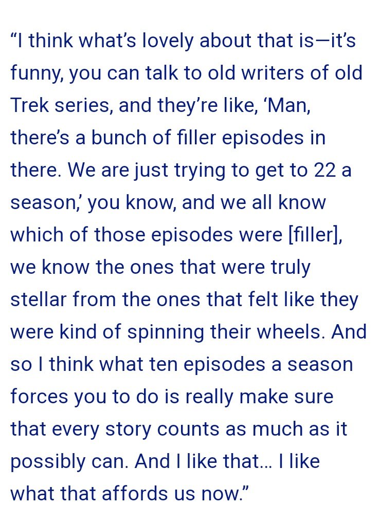 changes in the industry aside, he doesnt understand Trek. filler eps, good or bad, serve as the connective tissue of the show, developing the characters & making me actually give a shit about them over time. could you imagine if DS9 was 10 eps/season & only about the Dominion War