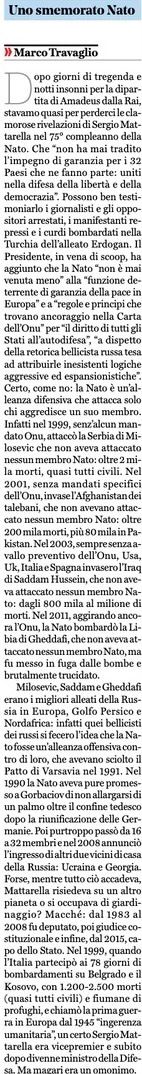 marsetac's tweet photo. No. Non ce la può fare. @marcotravaglio non riesce proprio a non produrre la sua periodica invettiva antioccidentale, anche a costo di lanciarsi in editoriali come quello di ieri, riuscendo a sfornare peraltro alla fine solo un nauseante minestrone di falsità, preconcetti e approssimazione giornalistica.
Il tema è il discorso del Presidente Mattarella per le celebrazioni dei 75 anni della NATO. Quale migliore occasione per chi è visceralmente ostile all’Alleanza Atlantica per ribadire tutti i suoi orrendi crimini?
KOSOVO - Si parte dall'intervento nella ex Jugoslavia, a proposito del quale, scrive il nostro solerte direttore, la NATO "nel 1999, senz'alcun mandato ONU, attaccò la Serbia di Milosevic, che non aveva attaccato nessun membro NATO: oltre 2000 morti, quasi tutti civili". Affermazione abilmente decontestualizzata, che fa quasi apparire le azioni dell'Alleanza Atlantica del tutto arbitrarie e immotivate. Allo smemorato Travaglio (proprio lui che nell'articolo dà a Mattarella dello smemorato) forse andrebbe ricordato che la povera Serbia (all'epoca difesa dai "pacifinti" alla Santoro), dipinta come vittima della NATO, era quella che qualche anno prima si era resa responsabile degli 8.000 morti della strage di Srebrenica, e che lo stesso intervento degli alleati era stato scatenato dalla terribile pulizia etnica in corso in Kosovo, una guerra che ha alla fine ha causato quasi 9.000 morti e 900.000 sfollati, cifre che non trovano posto nell'articolo di Travaglio. Così come non viene menzionato il tentativo della NATO di ottenere un mandato dell'ONU per un intervento armato, scontratosi con il veto preannunciato da Russia e Cina (altro dettaglio stranemente omesso). Dulcis in fundo va ricordato che proprio l'ONU autorizzò subito dopo il dispiegamento di truppe NATO in Kosovo e che la Corte Internazionale di Giustizia nel 2010 stabilì che non c'era stata alcuna violazione del diritto internazionale nella dichiarazione di indipendenza di Pristina, che era seguita alla sconfitta della Serbia. Insomma, che quell'intervento abbia fermato una strage, permesso di assicurare alla giustizia un criminale e favorire una suddivisione dell'ex Jugoslavia in stati che oggi convivono per lo più pacificamente per Travaglio vale poco o nulla. Perché il vero obiettivo, secondo lui, era fare uno sgarbo alla Russia, storico sponsor della Serbia.
AFGHANISTAN - Anche su questa guerra, il direttore del @fattoquotidiano, parlando di invasione senza mandato dell'ONU, fa una grande confusione. Perché l'operazione, ad ottobre del 2001, iniziò con un appoggio aereo e logistico di USA e NATO alle forze filo-governative, contro gli insorti alleati con Al Qaeda, Talebani, Jihad e vari altri gruppi. Già nel dicembre dello stesso anno l'ONU autorizzò proprio la NATO a dare vita alla missione ISAF, terminata nel 2014, cui seguì la successiva missione RS, conclusasi solo nel 2021 con l'uscita del contingente internazionale dal territorio afghano. Parlare di invasione dell'Afghanistan senza mandato ONU è dunque improprio e scorretto.
IRAQ - L'invasione dell'Iraq del 2003 (a mio avviso criticabilissima) fu voluta da una coalizione internazionale di paesi occidentali, ma non dalla NATO. Lo stesso Travaglio scrive che USA, UK, Italia e Spagna invasero, ma allora non si capisce bene a quale titolo inserisca questa guerra in un articolo dedicato all'Alleanza Atlantica, se non per confidare sul fatto che un lettore disattento sommi questo intervento agli altri.
LIBIA - L'intervento in Libia del 2011, che, secondo il direttore del Fatto, fu realizzato "aggirando ancora l'ONU", fu in realtà autorizzato proprio dall'ONU con la risoluzione 1973 (e ancora prima con la n. 1970), con la quale si istituiva il divieto di sorvolo, per evitare che la popolazione civile potesse subire le consegunze degli scontri tra i lealisti di Gheddafi e i ribelli. Alla coalizione, peraltro, si aggiunse anche il Qatar, che non era e non è mai stato membro della NATO.
Non contento, nel suo fantasmagorico (e fantasioso) editoriale, Travaglio non manca di ripetere la storiella della promessa tradita del non allargamento ad est, citando la conversazione del febbraio 1990 tra l'allora Segretario di Stato americano James Baker ed il Presidente dell'URSS Mikhail Gorbaciov. Una promessa alla quale ho dedicato un articolato post mesi fa (https://t.co/Y3j5dRuyt8), ma che sostanzialmente era riferita alla discussione in corso per la riunificazione delle due Germanie, in un contesto in cui l'Unione Sovietica ed il Patto di Varsavia erano ancora integri e che costituiva all'epoca una sorta di inizio di trattativa, che si concluse poi con altre contropartite (soprattutto economiche) per ottenere l'assenso di Mosca all'uscita della DDR dall'orbita sovietica. Tanto che lo stesso Gorbaciov nel 2014 smentì in un'intervista che dell'allargamento se ne fosse parlato in modo organico. Anche in questo caso, l'elenco degli accordi veri e propri scritti e firmati dalla Russia, violati con l'invasione dell'Ucraina non si trova da nessuna parte.
Nel pezzo si legge anche chela NATO "poi, purtroppo, passò da 16 a 32 membri" (evitando accuratamente di scrivere il perché) e che "nel 2008 annunciò l'ingresso di altri due vicini di casa della Russia: Ucraina e Georgia", omettedo di riportare che proprio nel 2008 la Georgia fu invasa e che il summit in Romania di quell'anno si concluse in realtà con promesse assai vaghe e senza una precisa road map per l'adesione dei due paesi, vista la chiara avversione di diversi membri.
Singolare quindi che a rivolgere l'accusa di smemoratezza al Presidente Mattarella sia proprio uno che, tra memoria selettiva e strabismo geopolitico, è decisamente messo peggio di lui.