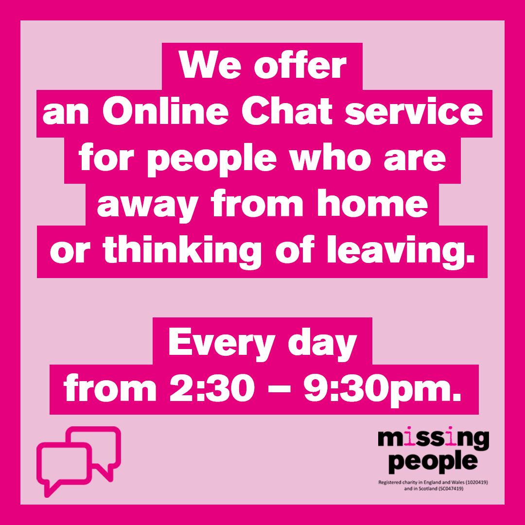 If you are away from home or thinking of leaving, our Helpline advisors are online every day between 2:30 and 9:30pm to chat to instantly. Our Online Chat service is completely free, confidential and anonymous. You can access the Online Chat on our website.