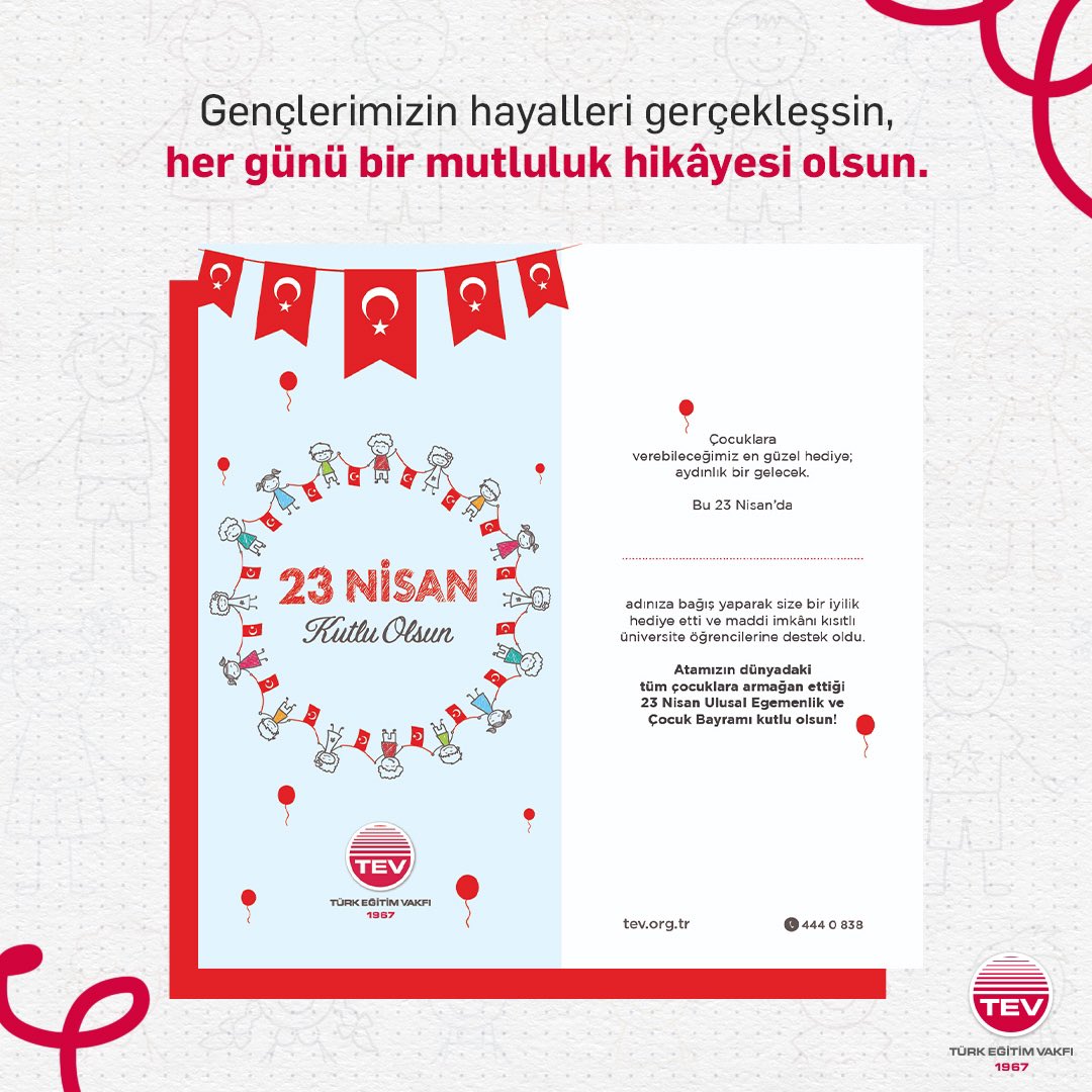 Çocuklara en güzel hediye; aydınlık bir gelecek… 💫🪁 Bu 23 Nisan’da sevdiklerinize TEV 23 Nisan Ulusal Egemenlik ve Çocuk Bayramı Kartları göndererek çocuklarımızın hayallerine giden yolu aydınlatabilir, gülümsemelerine katkı sağlayabilirsiniz.❤ 23 Nisan kartlarımıza ulaşmak…