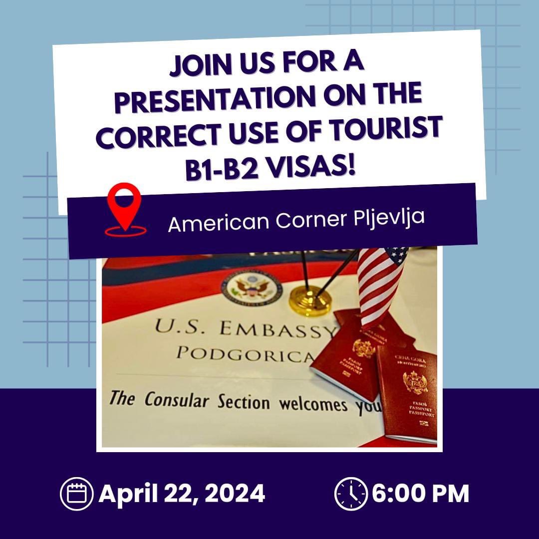 The Consular Section of the U.S. Embassy in Montenegro invites you to a presentation on the correct use of tourist B1-B2 visas at 6:00 PM on Monday, April 22, @ACPljevlja. We will also use this opportunity to answer your questions related to work visas, as well as visas required