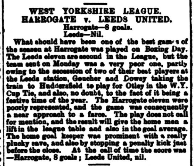 Boxing Day 1898, at the call of time Harrogate beat Leeds United 8 goals to nil. United were missing two of their best players after they opted to play for Otley instead. Leeds United played at the Cardigan Fields in the West Yorkshire League resigning from the league in Jan 1899