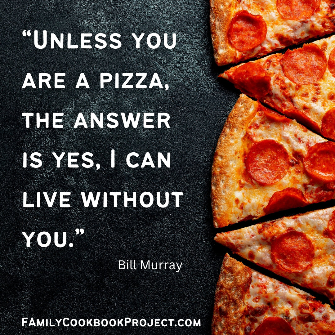 “Unless you are a pizza, the answer is yes, I can live without you.” _ Bill Murray Visit familycookbookproject.com/getstarted.asp to start your own personal cookbook today! We are the leader in creating customized cookbooks. #familycookbook #cookbook #cookbookpubishing #recipes #cookbookdesign