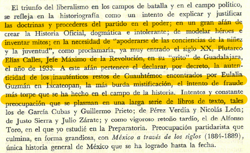 HisVictorAL's tweet photo. LA HISTORIOGRAFÍA OFICIAL Y SU MITIFICACIÓN A PRINCIPIOS DEL SIGLO XX

La historiografía mexicana liberal decimonónica, de carácter leyenda negrista, mitificadora y falsificadora tuvo su continuidad en el siglo XX, si bien en el porfiriato se siguió de manera oficial una corriente positivista, los mitos fundacionales del Estado-Nación mexicano fueron rescatados y desarrollados posterior a la Revolución Mexicana. 

-Eugenio del Hoyo. “Historiografía mexicana en el siglo XX”. Humanitas digital, n.º 20 (1979): 232.