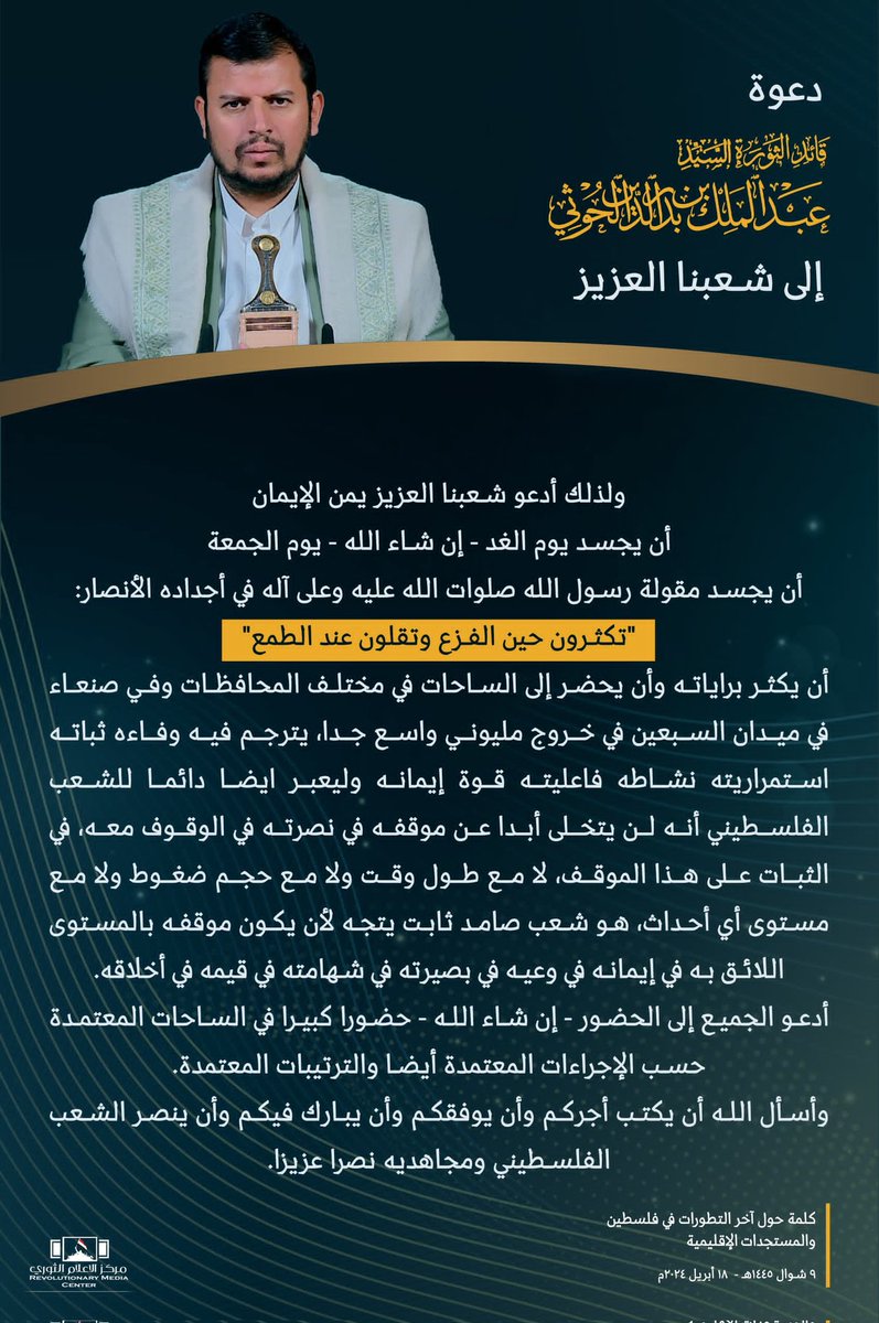 أدعو شعبنا العزيز يمن الإيمان أن يجسد يوم الغد - إن شاء الله - يوم الجمعة أن يجسد مقولة رسول الله صلوات الله عليه وعلى آله في أجداده الأنصار: 'تكثرون حين الفزع وتقلون عند الطمع' أن يكثر براياته وأن يحضر إلى الساحات في مختلف المحافظات وفي صنعاء في ميدان السبعين في خروج مليوني 👇