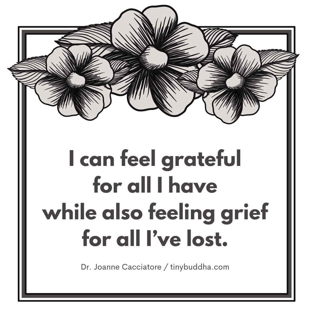 “I can feel grateful for what I have while also feeling grief for what I’ve lost.” ~Joanne Cacciatore