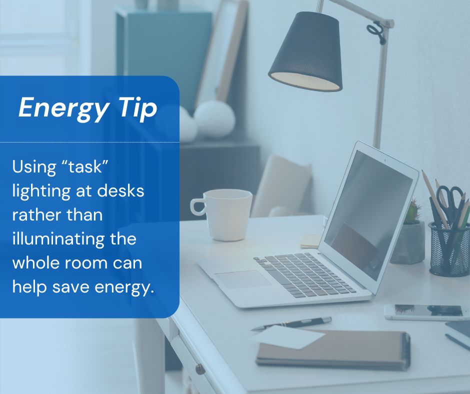 💡 Energy-Saving Tip: Using “task” lighting over desks and in other works areas can help save energy by keeping your work area bright without illuminating the entire room.