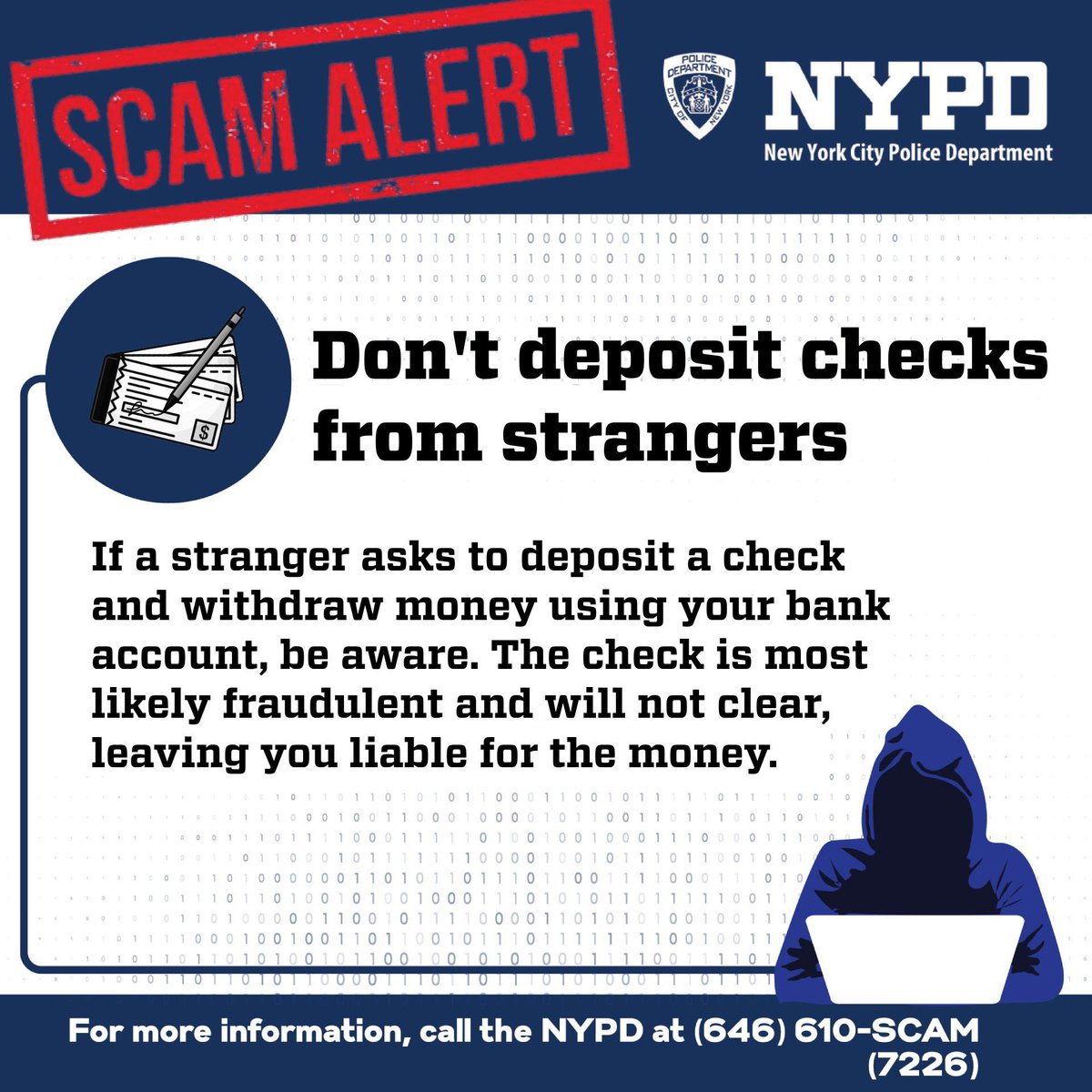 Scammers constantly find new ways of tricking you — to steal your money. If a stranger asks you to cash a check on their behalf, DON’T! It’s a scam!!! And, if you think you’re being scammed, call 646-610-SCAM (7226).