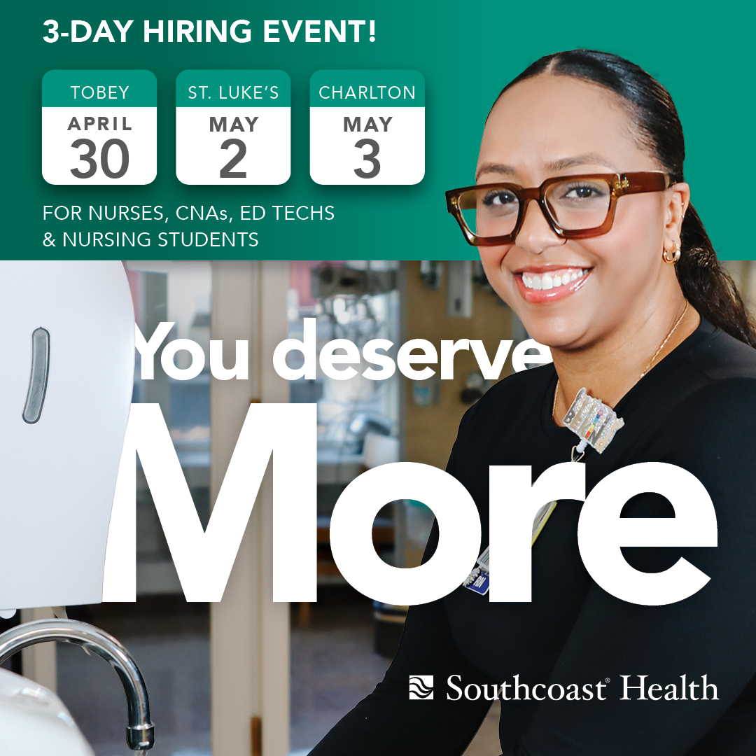 Stop in anytime between 8-11am or 2-5pm for a 3-day hiring event! • Tuesday, April 30 – Tobey Hospital, Wareham, MA • Thursday, May 2 – St. Luke’s Hospital, New Bedford, MA • Friday, May 3 – Charlton Memorial Hospital, Fall River, MA Visit southcoast.org/YouDeserveMore.