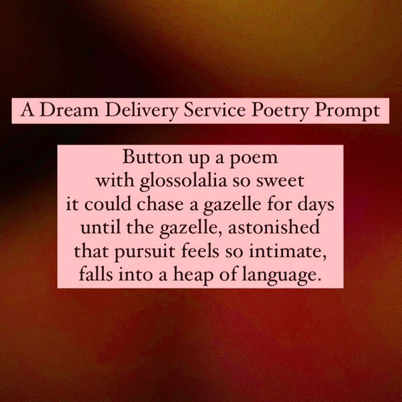 A Dream Delivery Service Poetry Prompt Button up a poem with glossolalia so sweet it could chase a gazelle for days until the gazelle, astonished that pursuit feels so intimate, falls into a heap of language.