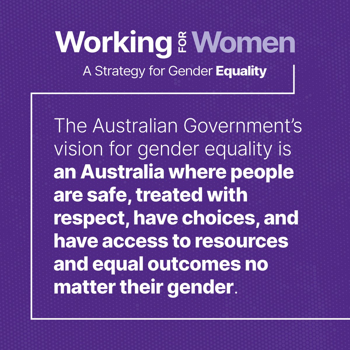 Working for Women: A Strategy for Gender Equality outlines the Australian Government's vision of an Australia where people are safe, treated with respect, have choices and have access to resources and equal outcomes no matter their gender. Find out more at genderequality.gov.au