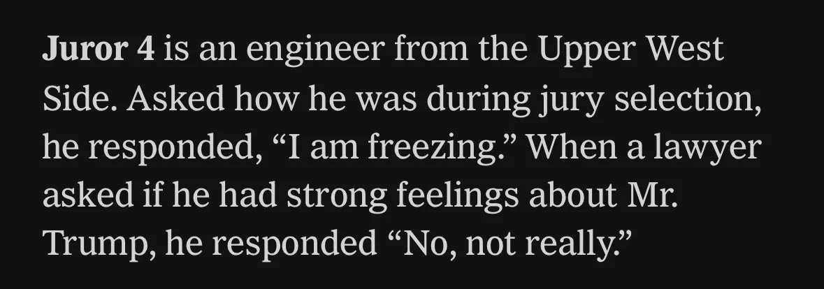 Juror 4 is an engineer from the Upper West Side. Asked how he was during jury selection, he responded, “I am freezing.” When a lawyer asked if he had strong feelings about Mr. Trump, he responded “No, not really.”