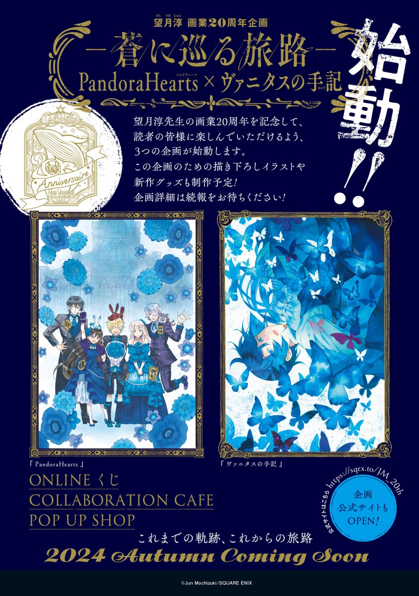 ☆-----------☆ 望月淳 画業20周年記念 －蒼に巡る旅路－ PandoraHearts×ヴァニタスの手記 ☆-----------☆ 望月淳先生の画業20周年を記念して 3つの企画が2024年秋頃より開催決定です✨ 🔵ONLINEくじ 🔵カフェ 🔵POP UP SHOP 続報をお楽しみに!! ▼企画公式HP sqex.to/JM_20th