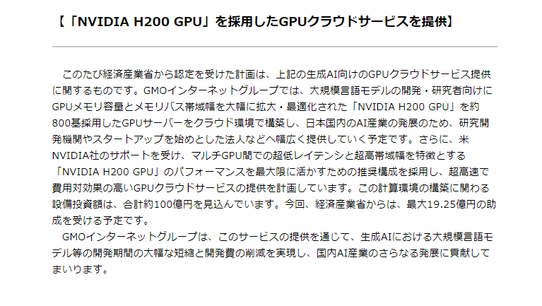 【GMOインターネットグループ、生成AI向けのGPUクラウドサービスを国内最速で提供へ】

日本のAI産業の拡大のため、生成AIの基盤となるクラウドインフラの提供に向けて、約100億円規模のGPUサーバーへの投資を行う予定。

・「NVIDIA H200 GPU」を採用したGPUクラウドサービスを提供