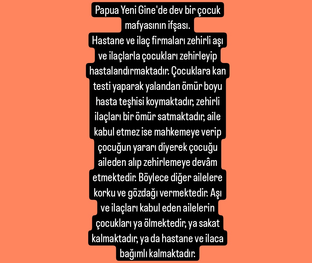 Papua Yeni Gine'de dev bir çocuk mafyasının ifşası.
Hastane ve ilaç firmaları zehirli aşı ve ilaçlarla çocukları zehirleyip hastalandırmaktadır. Çocuklara kan testi yaparak yalandan ömür boyu hasta teşhisi koymaktadır, zehirli ilaçları bir ömür satmaktadır, aile kabul etmez ise