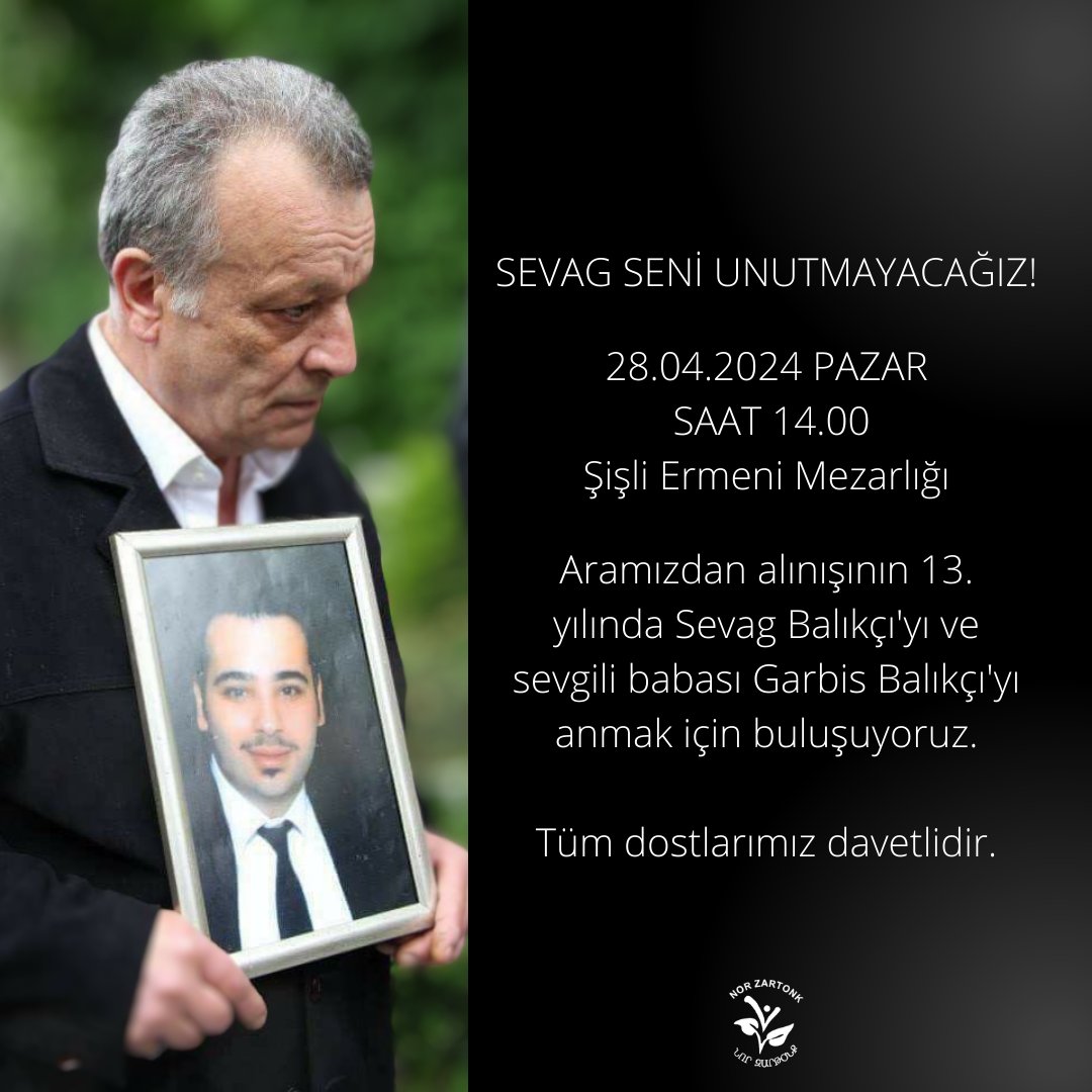 SEVAG SENİ UNUTMAYACAĞIZ!

28.04.2024 PAZAR
SAAT 14.00
Şişli Ermeni Mezarlığı

Aramızdan alınışının 13. yılında Sevag Balıkçı'yı ve sevgili babası Garbis Balıkçı'yı anmak için buluşuyoruz. Tüm dostlarımız davetlidir.

Նոր Զարթօնք / Nor Zartonk