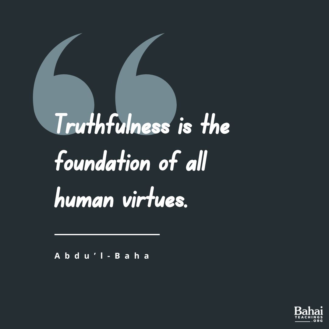 Truthfulness is the foundation of all human virtues. Without truthfulness progress and success, in all the worlds of God, are impossible for any soul. When this holy attribute is established in man, all the divine qualities will also be acquired. - #AbdulBaha #Bahai #Truth