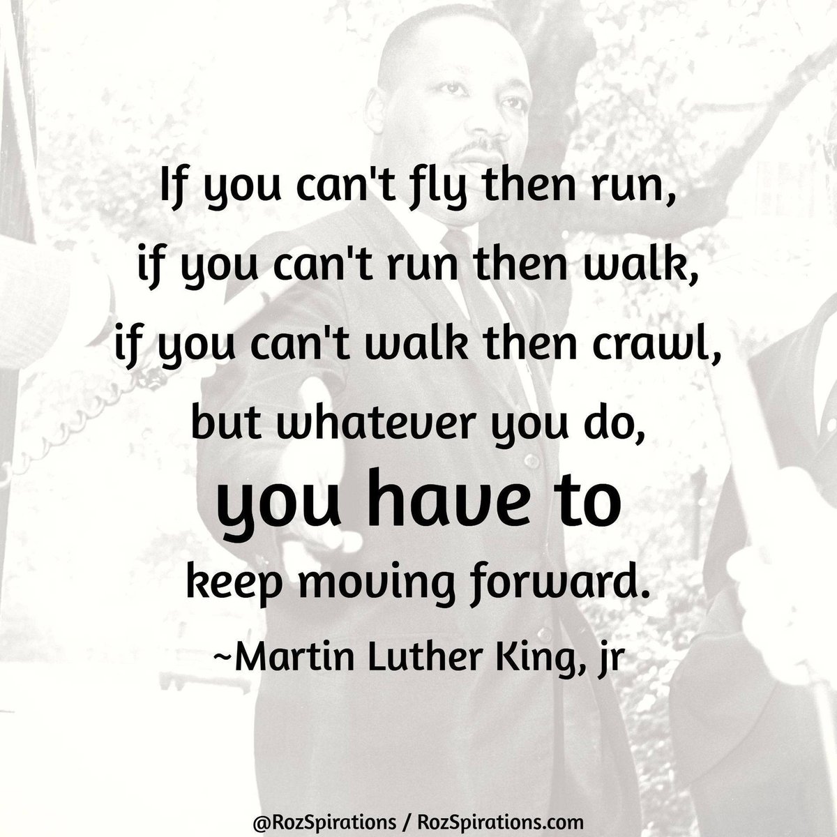 If you can't fly then run, if you can't run then walk, if you can't walk then crawl, but whatever you do, YOU HAVE TO keep moving forward! ~Martin Luther King, jr.

#RozSpirations #JoyTrain #LoveTrain #SuccessTrain #MartinLutherKing #MartinLutherKindJR