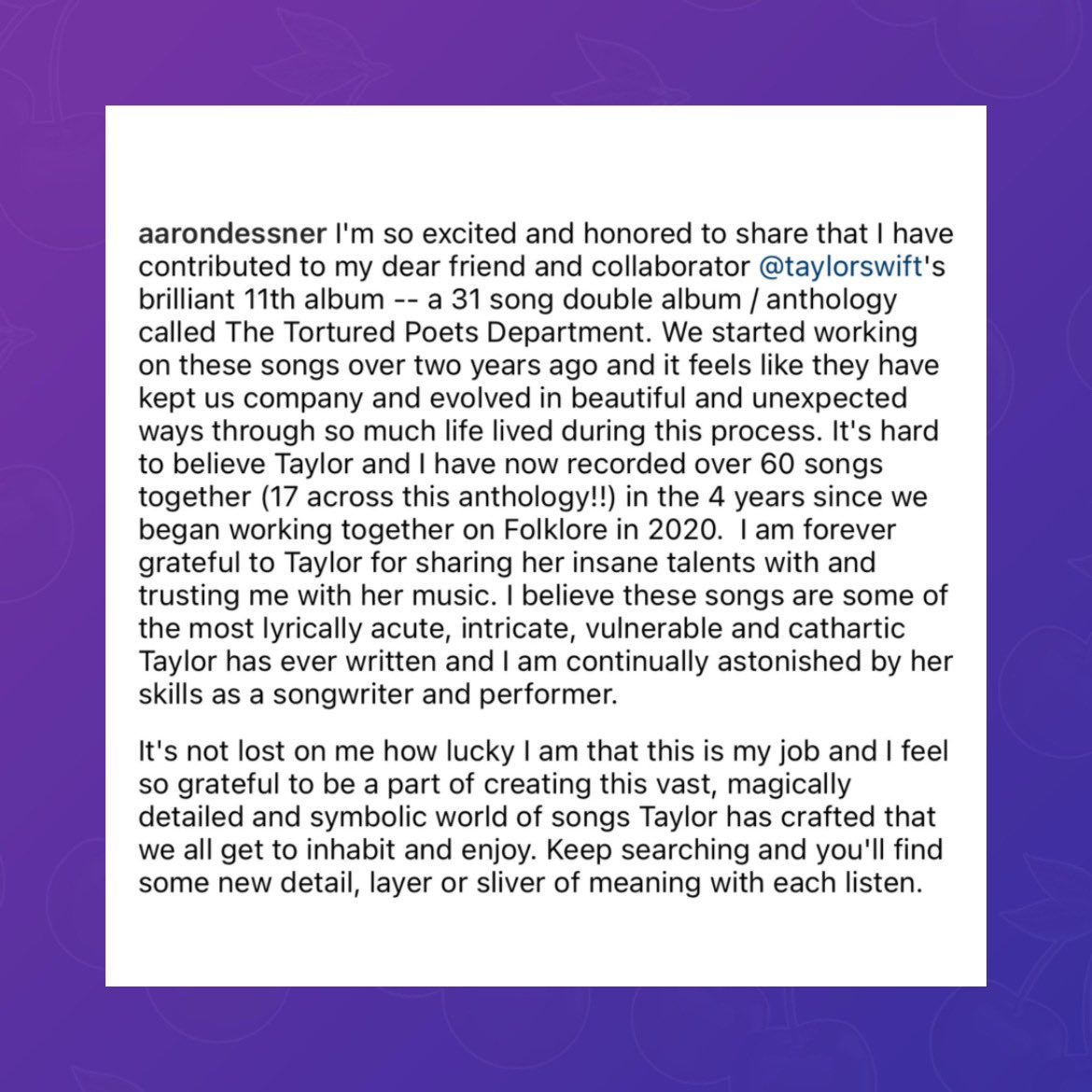 Aaron Dessner on Taylor Swift & ‘The Tortured Poets Department’: “I believe these songs are some of the most lyrically acute, intricate, vulnerable and cathartic Taylor has ever written and I am continually astonished by her skills as a songwriter and performer.”