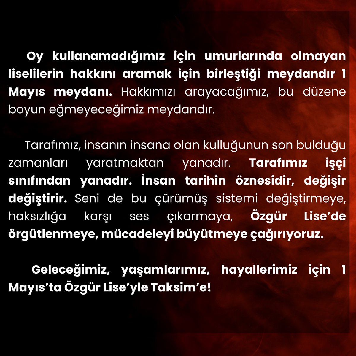 Tarafımız, insanın insana kulluğunun son bulduğu zamanları yaratmaktan yanadır. İnsan tarihin öznesidir, değişir değiştirir. Seni de bu çürümüş sistemi değiştirmeye, Özgür Lise’de örgütlenmeye çağırıyoruz. GELECEĞİMİZ, YAŞAMLARIMIZ, HAYALLERİMİZ İÇİN 1 MAYIS’TA TAKSİM’E !