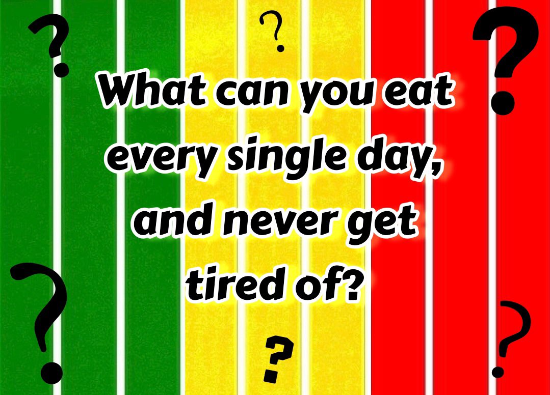 WHAT CAN YOU EAT EVERY SINGLE DAY, AND NEVER GET TIRED OF?