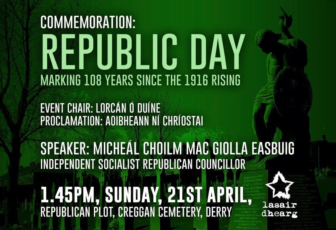 Join us at 1.45PM this Sunday, 21st April at the Republican Plot in Creggan Cemetery, Derry to mark the 108th Anniversary of the 1916 Rising. Main speaker: Micheál Choilm Mac Giolla Easbuig Proclamation: Aoibheann Ní Chríostai Event Chair: Lorcán Ó Duíne