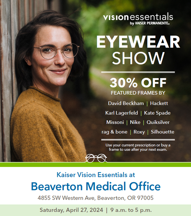 Join us for a Kaiser Permanente eyewear show on Saturday, April 27 from 9 a.m. to 5 p.m. at our Vision Essentials location at Beaverton Medical Office. Save 30% on frames from David Beckham, Karl Lagerfeld, Kate Spade, Missoni, Nike, Quicksilver, and more.