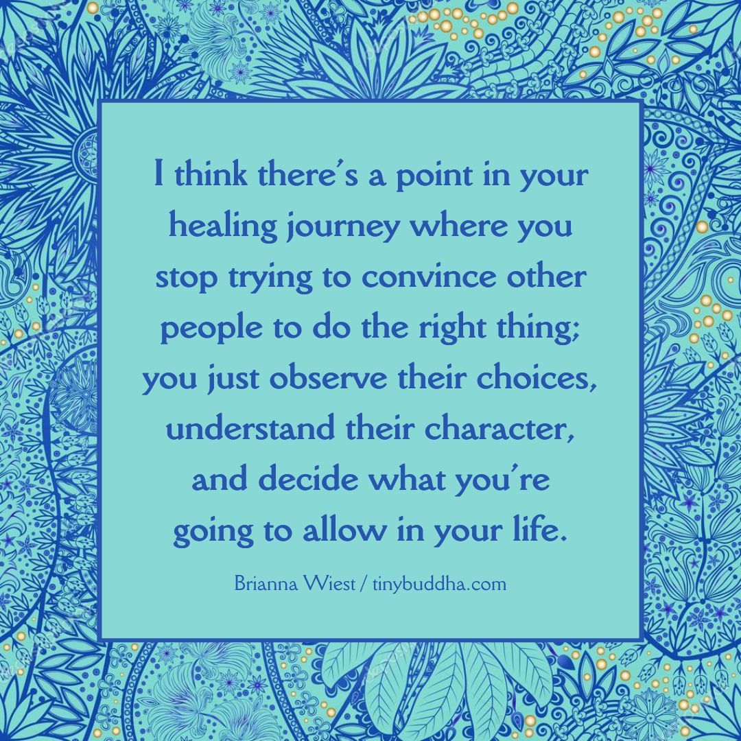 'I think there’s a point in your healing journey where you stop trying to convince other people to do the right thing; you just observe their choices, understand their character, and decide what you’re going to allow in your life.' ~Brianna Wiest