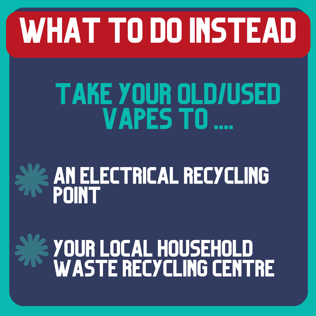 Vapes contain hidden batteries which can cause fires if crushed or damaged! Never put vapes in your rubbish or recycling. They need to be taken to a separate small electrical drop off point; find your local one here: recycleyourelectricals.org.uk