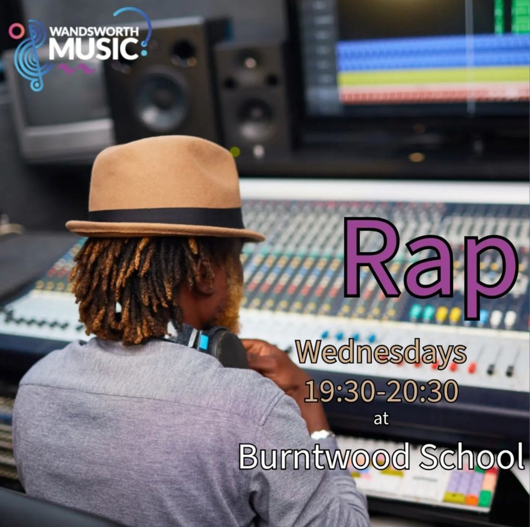 Wandsworth Music Rap! 
Write and perform your own rap tracks with an industry specialist. Learn how to lay your tracks, record audio and create your own songs. 

Wednesday evenings @ Burntwood School 7:30-8:30pm 

Email info@wandsworthmusic.co.uk to sign up NOW