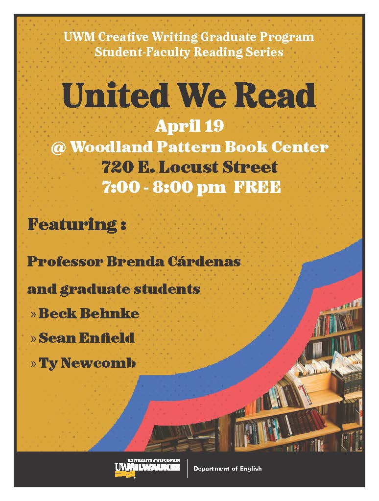 Tonight! The UWM Creative Writing Graduate Program Student-Faculty Reading Series: United We Read is holding an event at 7 p.m. on Friday, April 19 at Woodland Pattern Book Center (720 E. Locust Street) with Beck Behnke, Sean Enfield, Ty Newcomb, and Prof. Brenda Cárdenas.