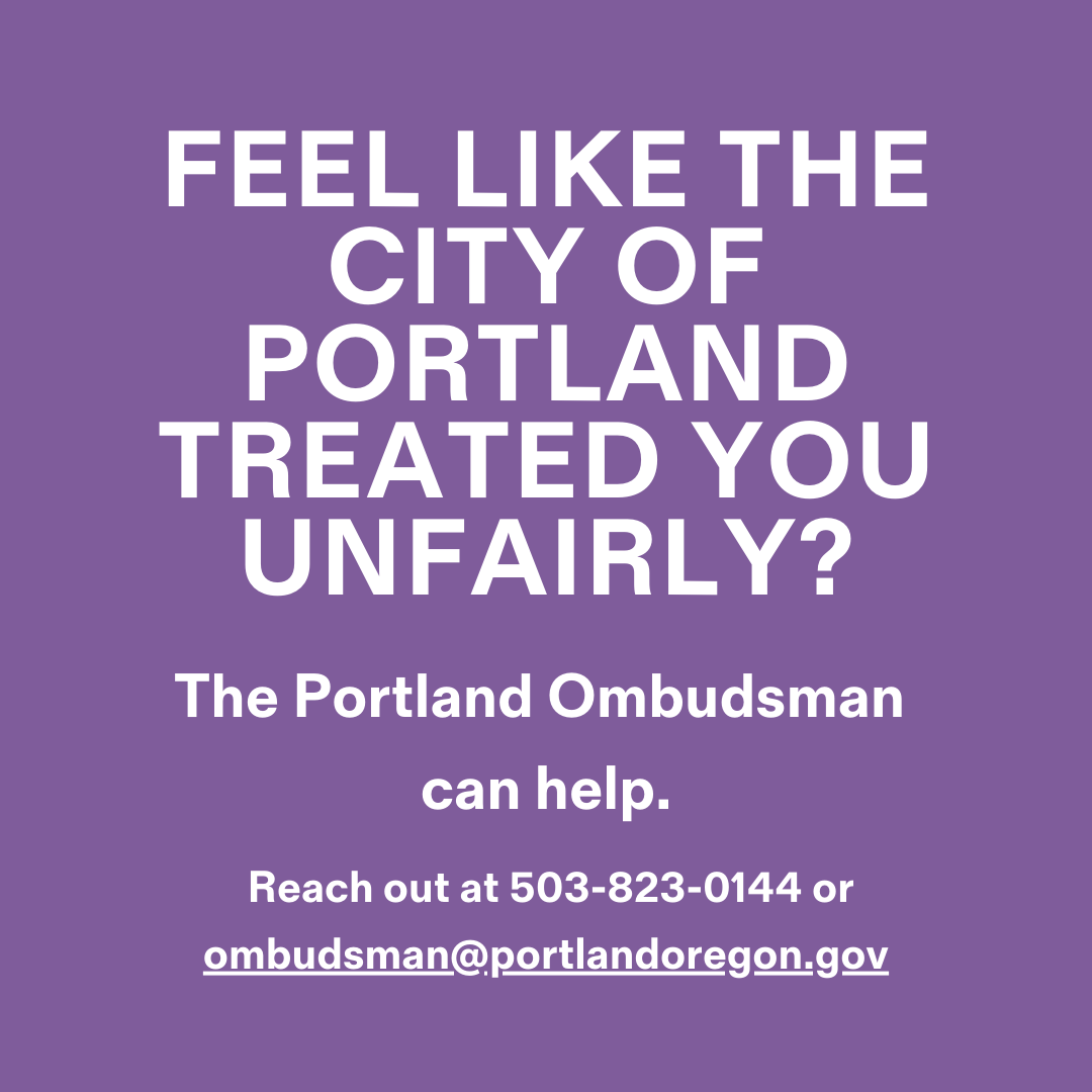 Have you been treated unfairly by the City? The Office of the Ombudsman investigates City actions such as vehicle tows, water shut-offs, or property liens. You can reach out at 503-823-0144 or ombudsman@portlandoregon.gov and they will review and help resolve your complaints.