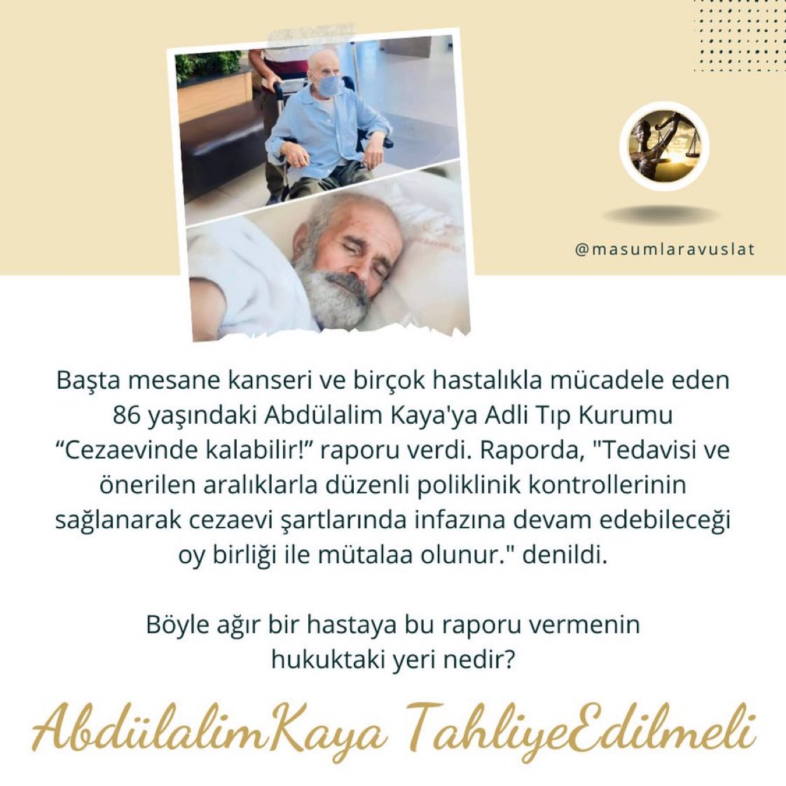 86 yaşındaki Abdülalim KAYA başta mesane kanseri olmak üzere bir çok hastalıkla mücadele ederken, Adli Tıp Kurumu 'CEZAEVİNDE KALABİLİR !'raporu vererek infazın devamına karar verdi.

İnfaz Ertelemeyi şimdi uygulamayacaksınız, NE ZAMAN.!!

AbdülalimKaya TahliyeEdilmeli