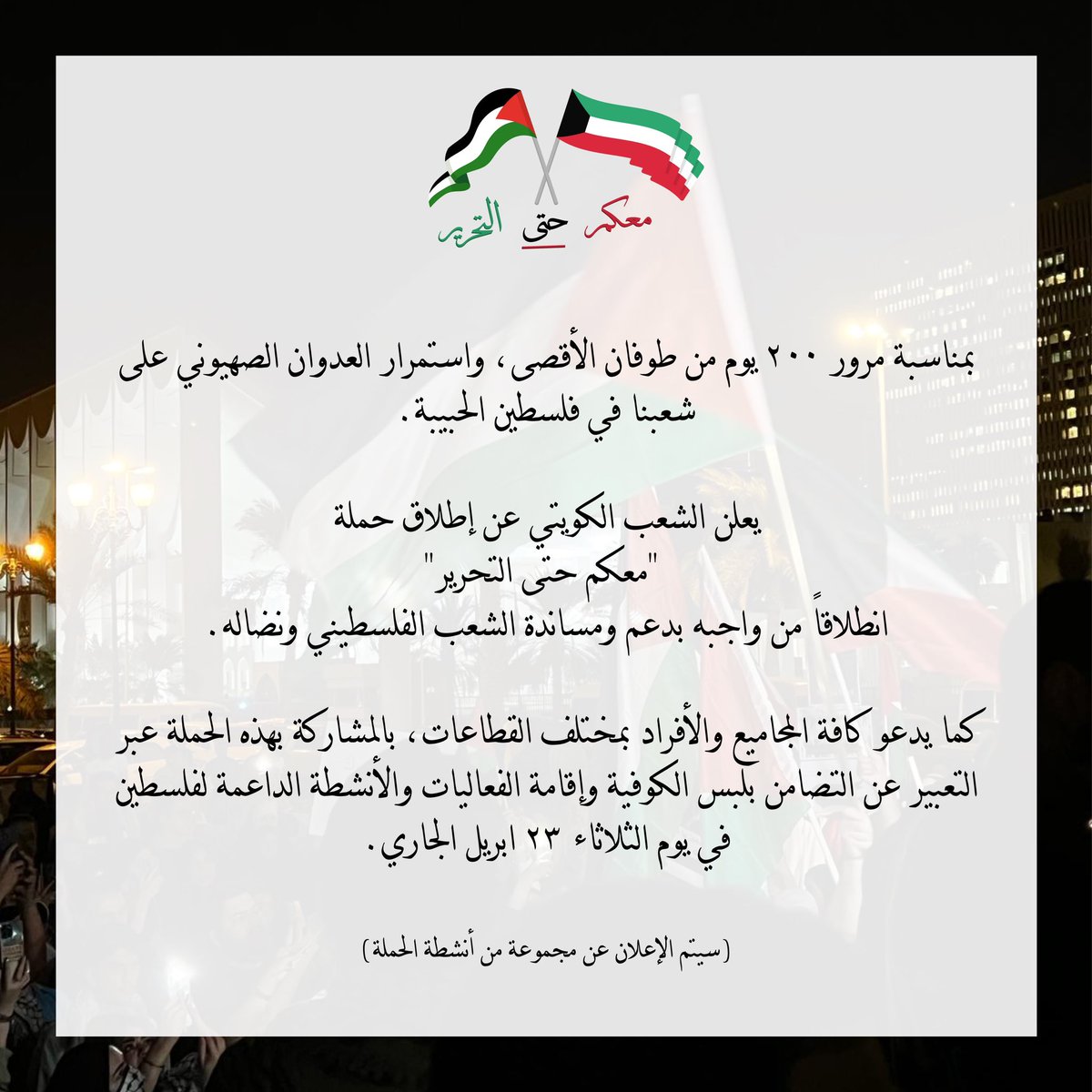 يعلن الشعب الكويتي عن إطلاق حملة 'معكم حتى التحرير' مع مرور ٢٠٠ يوم على طوفان الأقصى، واستمرار العدوان الصهيوني على شعبنا في فلسطين الحبيبة. يوم الثلاثاء ٢٣ أبريل ٢٠٢٤ #معكم_حتى_التحرير