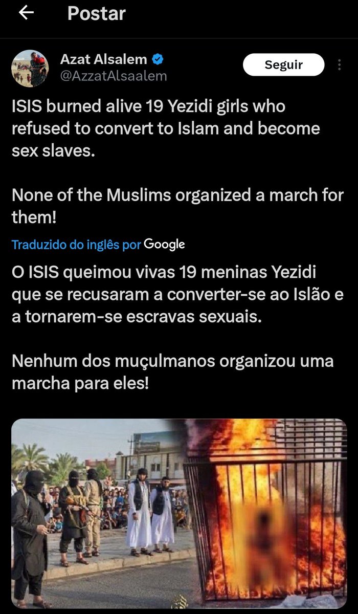 Para aqueles q dizem q no Islã as mulheres tem mais direitos, pra quem defende o Irã e outros, podem ir pra lá O ISIS queimou vivas 19 meninas Yezidi que se recusaram a converter-se ao Islão e a tornarem-se escravas sexuais. Nenhum dos muçulmanos organizou uma marcha para eles!