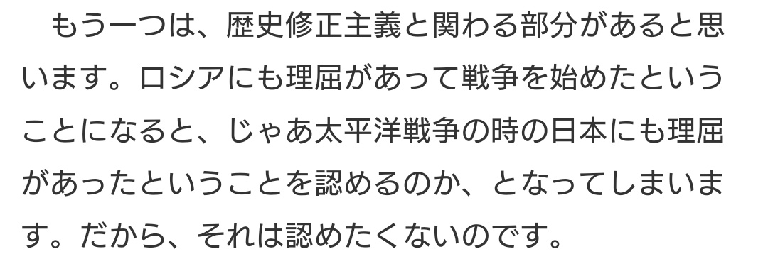 「ロシアにも理屈があって戦争を始めたということになると、じゃあ太平洋戦争の時の日本にも理屈があったということを認めるのか、となってしまいます」 これはその通りで、「ロシアにもやむを得ない事情があった」と庇えば、かつての日本の侵略行為も正当化できてしまう。なぜか護憲派に多い。