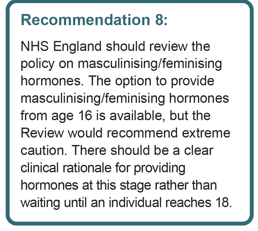 4. Contrast the statement of 'blockers and hormones should be available by young people at different ages and stages, based on individual need' with Recommendation 8 - it is clearly out of step with her own review: