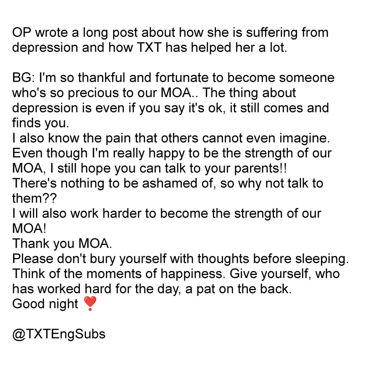 depression is nothing to be ashamed of. please don’t bury yourself with negative thoughts before sleeping. think of the moments of happiness. give yourself, who has worked hard for the day, a pat on the back

– beomgyu, weverse reply