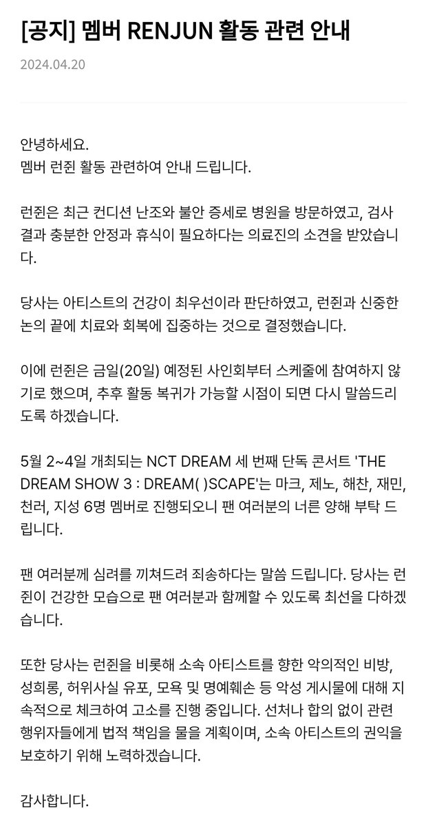 Renjun323_ID's tweet photo. 240420 NCT DREAM Weverse notice update – Informasi mengenai kegiatan RENJUN.

Halo.
Kami ingin menginformasikan kepada kalian mengenai aktivitas Renjun. Renjun baru-baru ini mengunjungi rumah sakit karena kondisi yang tidak baik dan gejala kecemasan, dan menerima saran medis bahwa stabilitas dan istirahat yang cukup diperlukan.

Kami mengutamakan kesehatan para artis kami, dan setelah diskusi hati-hati dengan Renjun, kami memutuskan untuk fokus pada pengobatannya dan pemulihannya.

Oleh karena itu, Renjun tidak akan berpartisipasi dalam acara fansign yang dijadwalkan hari ini (tanggal 20), dan kami akan menginformasikan lagi saat dia dapat kembali ke aktivitas.

Konser solo ketiga NCT DREAM, 'THE DREAM SHOW 3: DREAM()SCAPE,' yang dijadwalkan pada tanggal 2-4 Mei, akan tetap dilanjutkan dengan anggota Mark, Jeno, Haechan, Jaemin, Chenle, dan Jisung. Kami meminta maaf telah menimbulkan kekhawatiran bagi para penggemar. Kami akan melakukan yang terbaik untuk memastikan kembalinya Renjun dengan kondisi yang sehat dan baik kepada kalian semua.

Selain itu, kami secara aktif memantau dan mengejar tindakan hukum terhadap postingan jahat seperti pencemaran nama baik, pelecehan seksual, penyebaran informasi palsu, hinaan, dan pencemaran nama baik terhadap artis kami, termasuk Renjun. Kami berencana untuk menuntut secara hukum mereka yang bertanggung jawab atas tindakan tersebut tanpa ampun atau penyelesaian, dan berusaha melindungi hak-hak seniman kami.

Terima kasih.