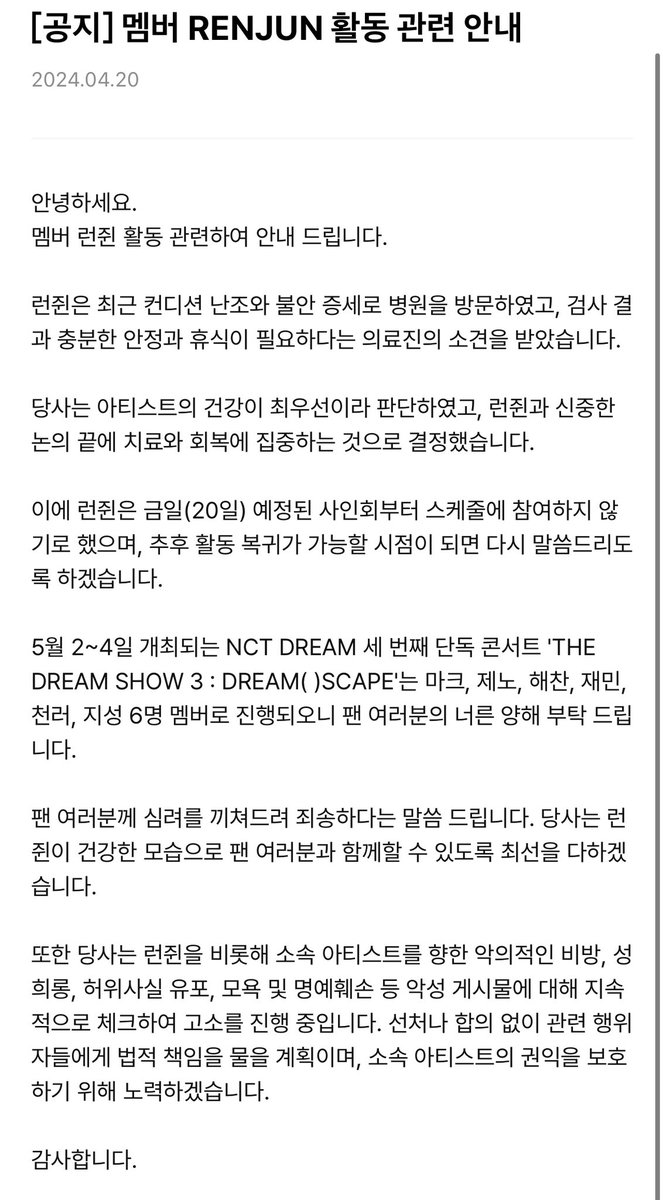 POPCORNBOBO323's tweet photo. Renjun will not participate in the schedule from the 20th until further notice .

Renjun recently went to the hospital due to poor condition and restless symptoms. 
The examination results and medical staff believed that he needed sufficient stability and rest.
Our company believes that the artist's health is the most important thing, and after careful discussions with Renjun, we decided to focus on treatment and recovery.
Regarding this, Renjun will not participate in the scheduled Fan sign starting from today (20th).
The decision has been made and we will further notice when he can return to activities. 

NCT DREAM's third solo concert0502-0504  "THE DREAM SHOW 3: DREAM () SCAPE will be 6 members "MK JN HC JM CL JS"

We hope that fans will understand.
Our company will do its best to keep Renjun healthy and with fans.

In addition, the company has maliciously slandered its artists including Renjun, and continues to examine and prosecute malicious posts such as harassment, spreading false facts, insults, and damage to reputation. We strive to properly handle or agree on relevant behavioral plans to hold them legally accountable and protect the rights and interests of their artists.
Thanks.