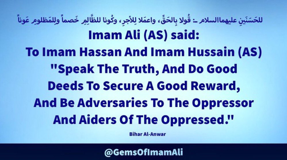 #ImamAli (AS) said: To #ImamHassan And #ImamHussain (AS) 'Speak The Truth, And Do Good Deeds To Secure A Good Reward, And Be Adversaries To The Oppressor And Aiders Of The Oppressed.' #YaAli #HazratAli #MaulaAli #AhlulBayt