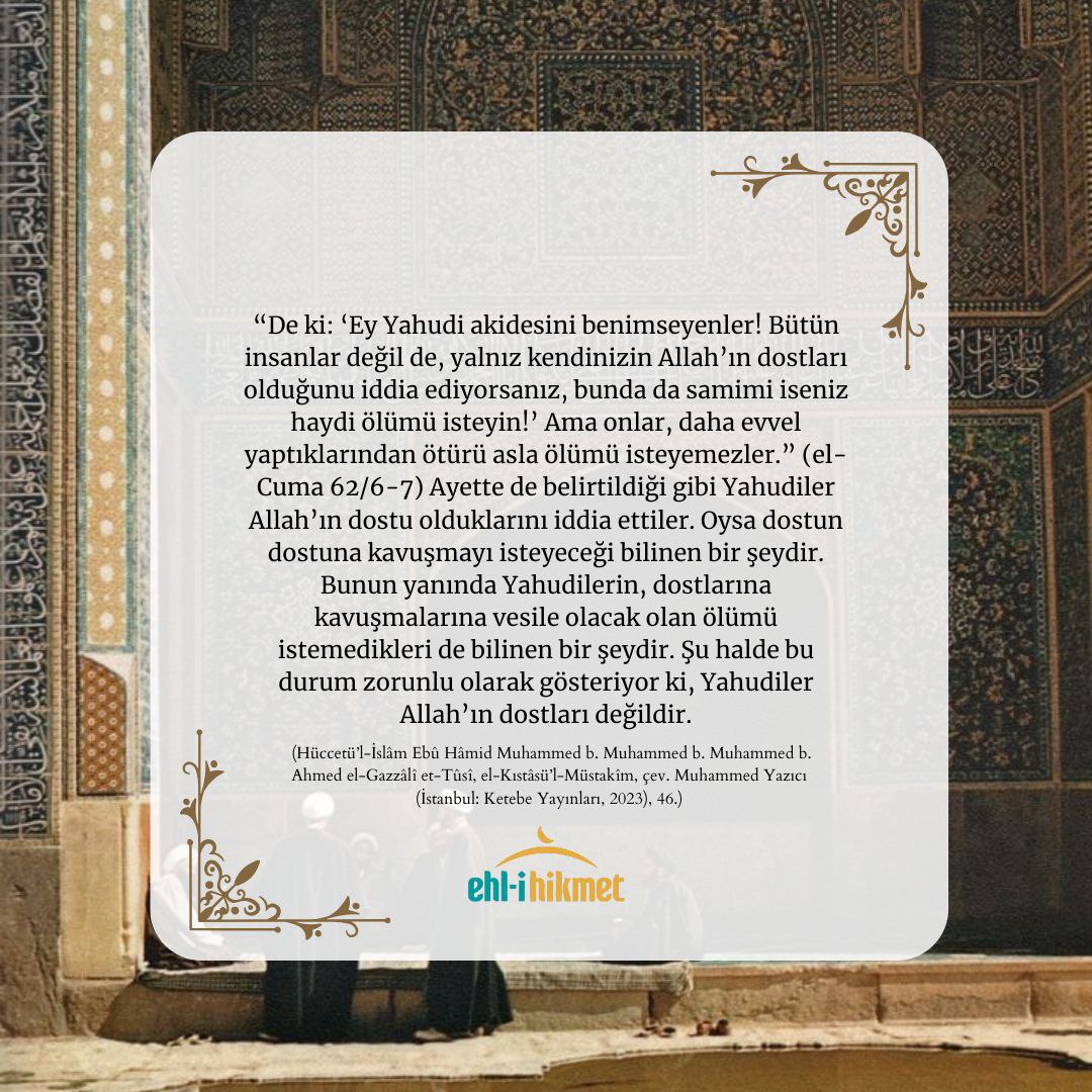 “Yahudilerin, dostlarına kavuşmalarına vesile olacak olan ölümü istemedikleri de bilinen bir şeydir. Şu halde bu durum zorunlu olarak gösteriyor ki, Yahudiler Allah’ın dostları değildir.” (Ebû Hâmid el-Gazzâlî, el-Kıstâsü’l-Müstakîm, 46)