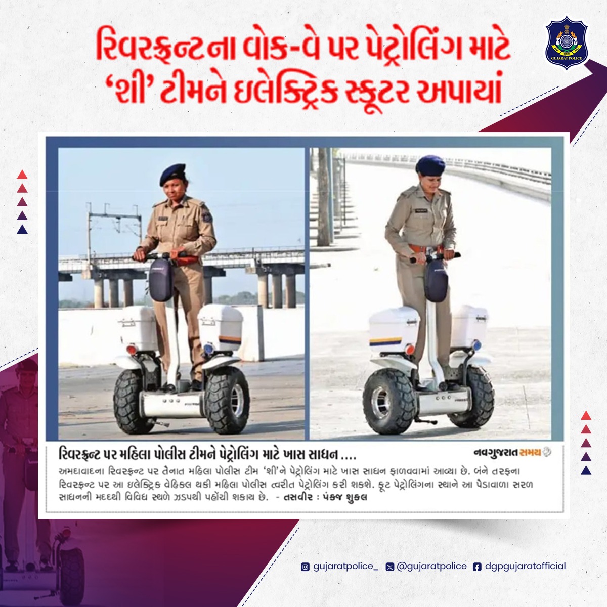 આધુનિક ટેક્નોલોજી સાથે સુરક્ષા વ્યવસ્થાને મજબૂત કરતી ગુજરાત પોલીસ ગુજરાત પોલીસ વિભાગે નવતર પ્રયોગ કરી અમદાવાદ રિવરફ્રન્ટ પર મહિલા પોલીસની શી ટીમને પેટ્રોલિંગ માટે ઇલેક્ટ્રિક વ્હીકલ ફાળવીને પેટ્રોલિંગને ઝડપી અને અસરકારક બનાવ્યું છે.