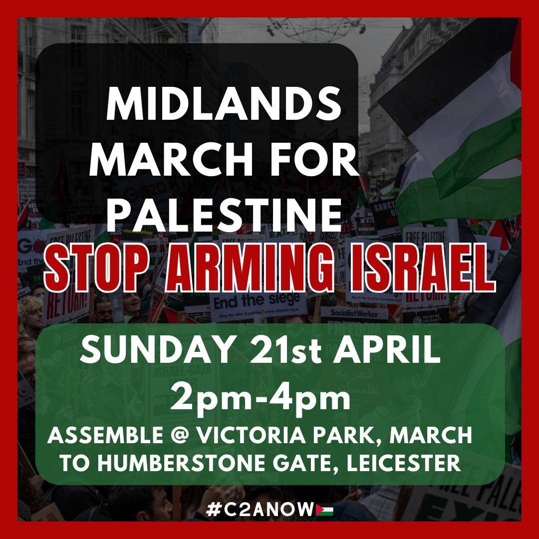 🚨MIDLANDS MARCH FOR PALESTINE🚨
       
📅 Date: Sunday 21st April  
⏰ Time: 2 pm - 4 pm!
🌐Assemble @ Victoria Park, March to Humberstone Gate, Leicester

📢Action: Spread the word, show up and march with us and demand the UK government stop arming Israel!

Palestine will be