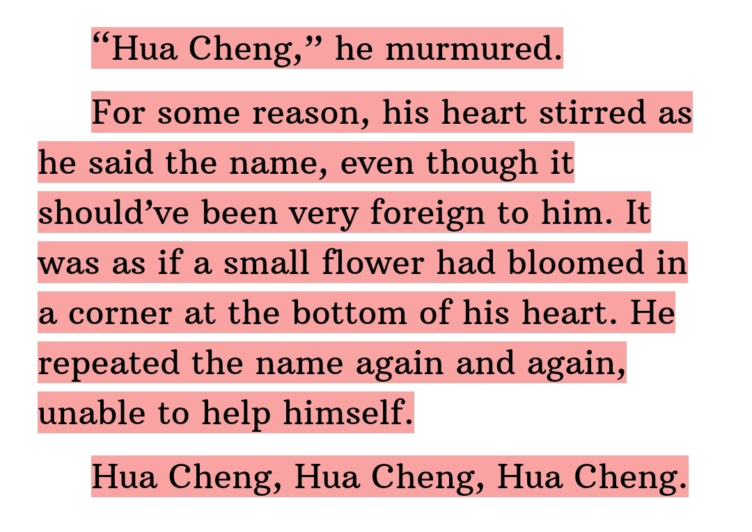 Even if Xie Lian didn't remember Hua Cheng, his heart did. It's so endearing how it was described as 'a small flower had bloomed in the corner at the bottom of his heart' and the way he couldn't stop saying Hua Cheng's name 🥺