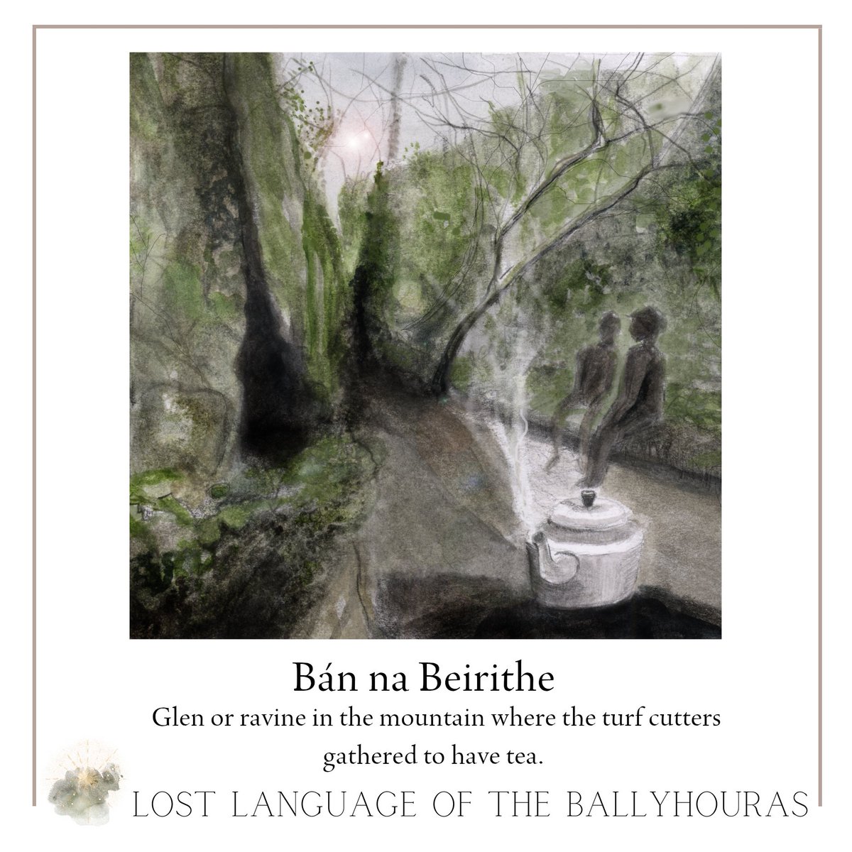 BÁN NA BEIRITHE A glen or ravine surrounded by ‘cumars’ in the mountain where turf cutters gathered to have tea. There was shelter from the wind and young lads would be sent there to boil the kettle. Illustration: Enagh Farrell Words from The Lost Language of the Ballyhouras