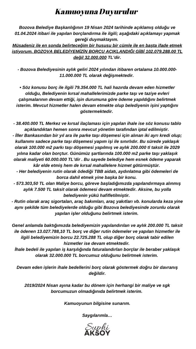 SuphiAksoyB's tweet photo. Kamuoyuna Duyurulur

Bozova Belediye Başkanlığının 19 Nisan 2024 tarihinde açıklamış olduğu ve 01.04.2024 itibari ile yapılan borçlandırma ile ilgili; aşağıdaki açıklamayı yapma gereği duymaktayım.
Müsadeniz ile en sonda belirteceğim bir hususu bir cümle ile en başta ifade etmek istiyorum. BOZOVA BELEDİYEMİZİN BORCU AÇIKLANDIĞI GİBİ 102.079.288,00 TL değil 32.000.000 TL’dir.

- Bozova Belediyesinin aylık geliri 2024 yılından itibaren ortalama 10.000.000-11.000.000 TL olarak değişmektedir.

• Söz konusu borç ile ilgili 79.354.000 TL hali hazırda devam eden hizmetler olduğu, Belediyenin kırsal mahallelerimizde parke taşı ve taziye evleri çalışmalarının devam ettiği, işin durumuna göre ödeme yapıldığını belirtmek isterim. Mevcut hizmetler halen devam etmekte olup belediyenin işini yaptığını göstermektedir.

- 38.400.000 TL Merkez ve kırsal ilaçlaması için yapılan ihale ise söz konusu tablo açıklandıktan hemen sonra mevcut yönetim tarafından iptal edilmiştir.
- ⁠İller Bankasından bir yıl ara ile parke taşı döşemesi için alınan iki ayrı kredi olup; kullanımı sadece parke taşı döşemesi yapım işi ile sınırlıdır. Bu sürede yaklaşık olarak 100.000 m2 parkı taşı döşemesi yapılmış ve aylık 200.000 tl taksit ile 2029 yılına kadar olan borçtur. Günümüz şartlarında 100.000 m2 parke taşı yaklaşık olarak maliyeti 60.000.000 TL’dir . Bu sayede belediye hem esnek ödeme yaparak kâr elde etmiş hem de kırsal mahallelere hizmet götürmüştür.
- ⁠Her belediyenin rutin olarak ödediği TBB aidatı, aydınlatma gibi ödemeleri de borca dahil etmek yine başka bir konu.
- ⁠573.303,50 TL olan Maliye borcu, göreve başladığımızda yapılandırmaya alınmış aylık 7.500 TL taksit olarak ödemesi devam etmektedir. Aksine, bu yolla belediyenin yükü hafifletilmiştir.
- ⁠Rutin olarak araç sigortaları, araç bakımları, araç yakıtları vb. konularda keza yine aynı şekilde tüm belediyelerde olduğu gibi Bozova belediyesinde zorunlu olarak yapılan işler olduğunu belirtmek isterim.

Genel anlamda baktığımızda belediyemizin yapılandırılan ve aylık 200.000 TL taksit ile ödenen 13.027.788,10 TL borç ve diğer rutin ödemeler ve yapılan hizmetler ile ilgili belediyemizin borcu 22.725.288 TL olup diğer borç olarak tabir edilen hizmetler ise devam etmektedir.
İhale bedeli ile yapılan iş karşılığında faturalandırlan borçlar ile beraber yaklaşık olarak 32.000.000 TL borcumuz olduğunu belirtmek isterim.

Devam eden işlerin ihale bedellerini borç olarak göstermek doğru bir davranış değildir.

2019/2024 Nisan ayına kadar bu dönem için herhangi bir maliye ve sgk borcumuzun olmadığınıda belirtmek isterim.

Kamuoyunun bilgisine sunarım.

Saygılarımla…

Suphi Aksoy