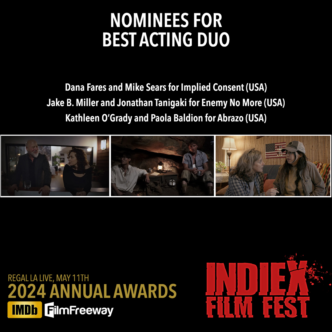 IndieX 2024 Annual Awards - Nominees for Best Acting Duo: Dana Fares and Mike Sears for 'Implied Consent' (USA) Jake B. Miller and Jonathan Tanigaki for 'Enemy No More' (USA) Kathleen O’Grady and Paola Baldion for 'Abrazo' (USA) Regal LA Live, Los Angeles, May 11th Program: